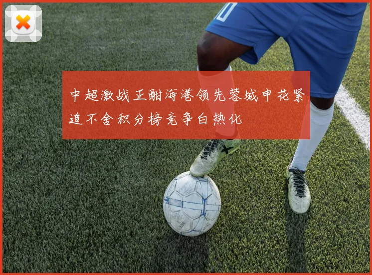 中超激战正酣海港领先蓉城申花紧追不舍积分榜竞争白热化
